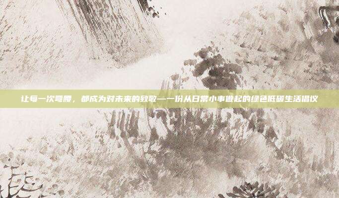 让每一次弯腰，都成为对未来的致敬—一份从日常小事做起的绿色低碳生活倡议