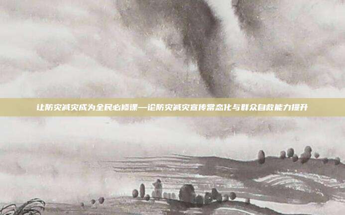 让防灾减灾成为全民必修课—论防灾减灾宣传常态化与群众自救能力提升