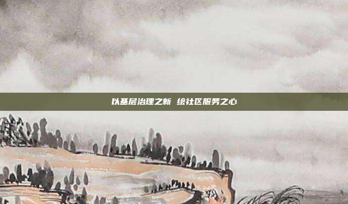 以基层治理之新 绘社区服务之心