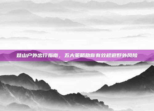 登山户外出行指南，五大策略助你有效规避野外风险