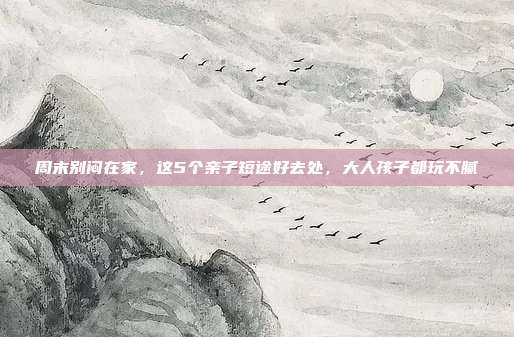 周末别闷在家,这5个亲子短途好去处,大人孩子都玩不腻