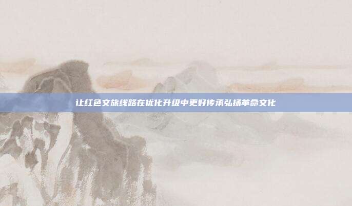 让红色文旅线路在优化升级中更好传承弘扬革命文化