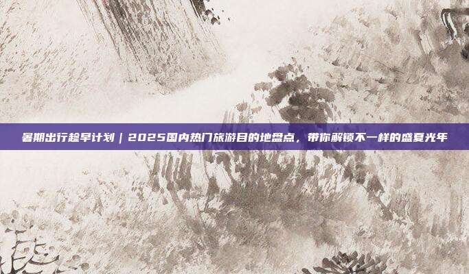 暑期出行趁早计划|2025国内热门旅游目的地盘点,带你解锁不一样的盛夏光年