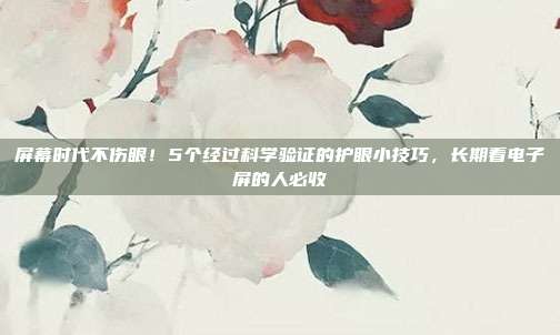 屏幕时代不伤眼!5个经过科学验证的护眼小技巧,长期看电子屏的人必收