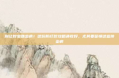 别让蚊虫吻出病!这份防叮咬攻略请收好,尤其要警惕这些传染病