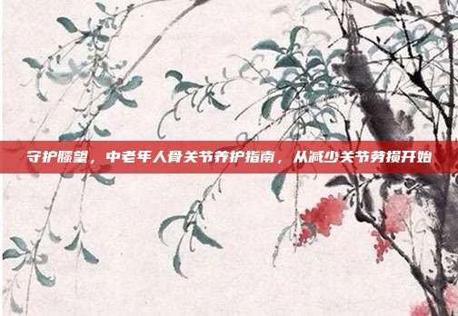 守护膝望,中老年人骨关节养护指南,从减少关节劳损开始