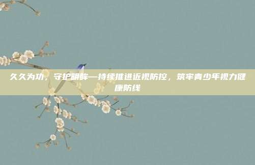 久久为功,守护明眸—持续推进近视防控,筑牢青少年视力健康防线