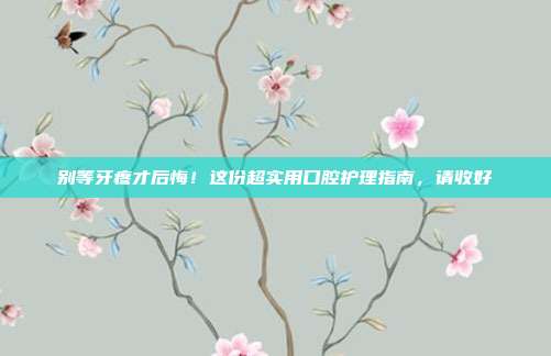 别等牙疼才后悔!这份超实用口腔护理指南,请收好