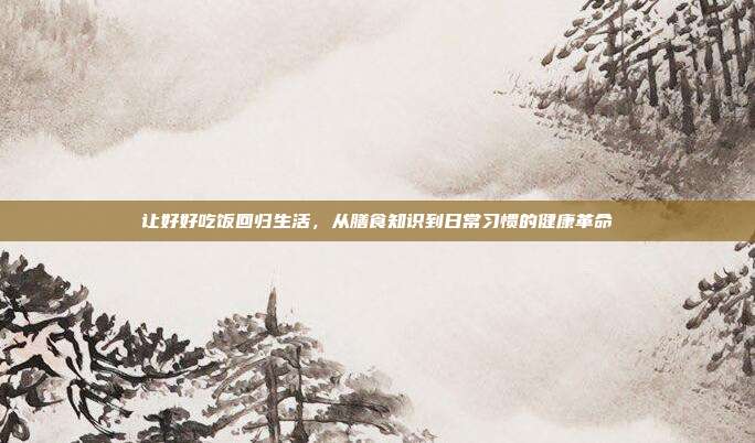 让好好吃饭回归生活,从膳食知识到日常习惯的健康革命