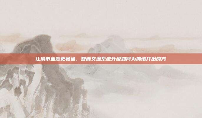 让城市血脉更畅通,智能交通系统升级如何为拥堵开出良方