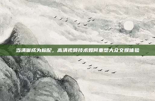 当清晰成为标配，高清视频技术如何重塑大众文娱体验