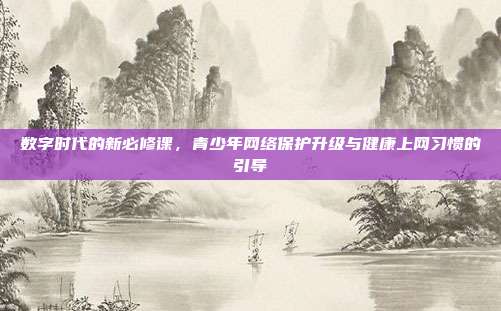 数字时代的新必修课，青少年网络保护升级与健康上网习惯的引导