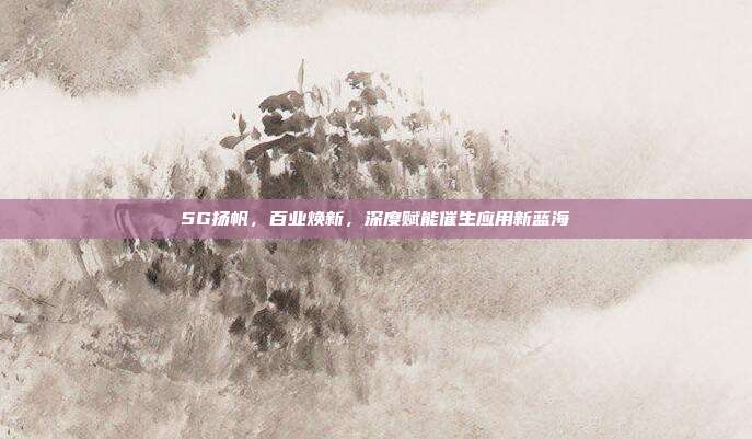 5G扬帆,百业焕新,深度赋能催生应用新蓝海