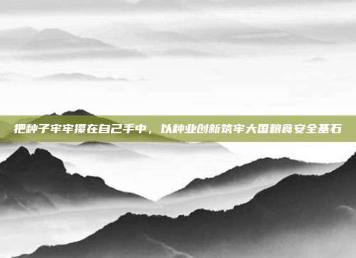 把种子牢牢攥在自己手中,以种业创新筑牢大国粮食安全基石