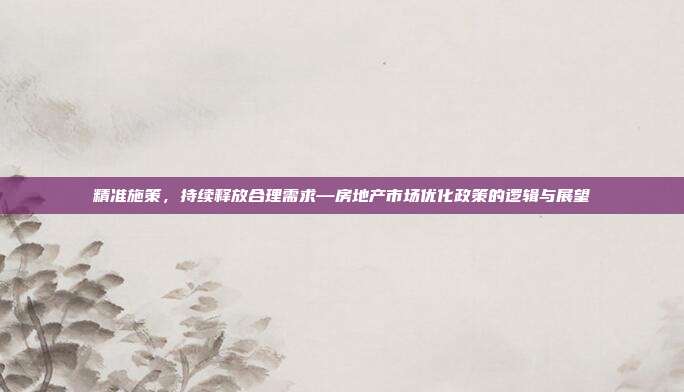 精准施策，持续释放合理需求—房地产市场优化政策的逻辑与展望