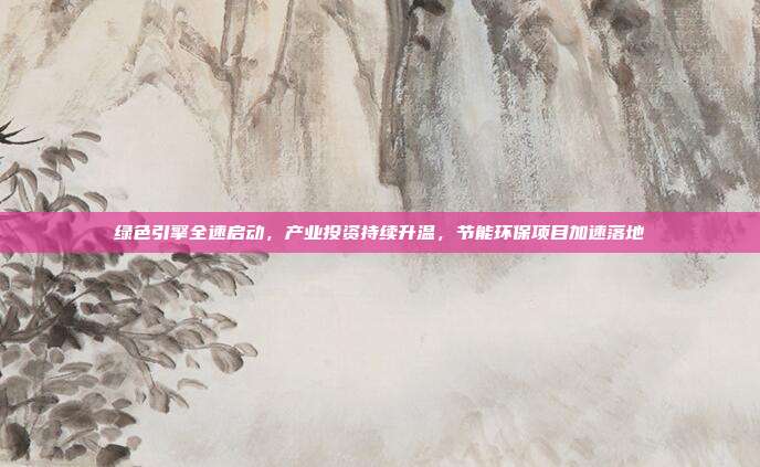 绿色引擎全速启动,产业投资持续升温,节能环保项目加速落地