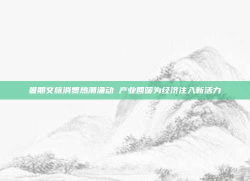 暑期文旅消费热潮涌动 产业回暖为经济注入新活力