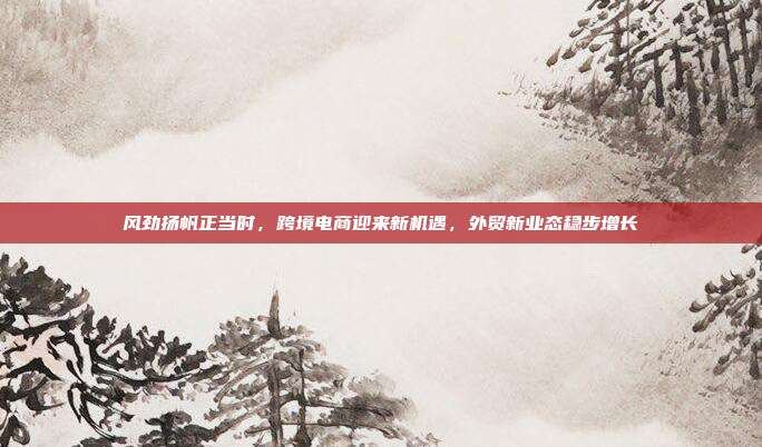 风劲扬帆正当时,跨境电商迎来新机遇,外贸新业态稳步增长