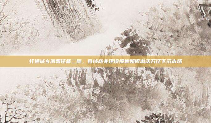 打通城乡消费任督二脉,县域商业建设提速如何激活万亿下沉市场