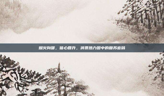 烟火向暖,信心回升,消费热力图中的复苏密码