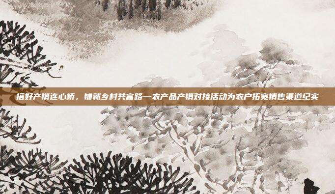 搭好产销连心桥，铺就乡村共富路—农产品产销对接活动为农户拓宽销售渠道纪实