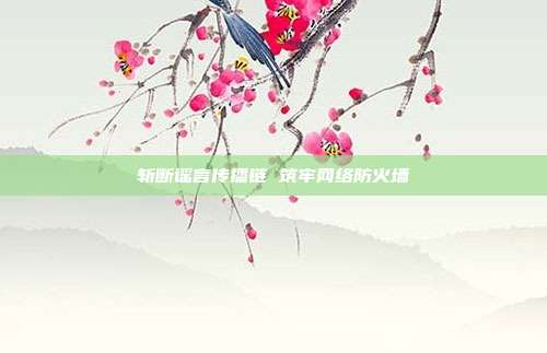 斩断谣言传播链 筑牢网络防火墙