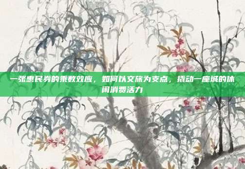 一张惠民券的乘数效应,如何以文旅为支点,撬动一座城的休闲消费活力