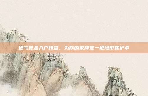 燃气安全入户排查，为你的家撑起一把隐形保护伞
