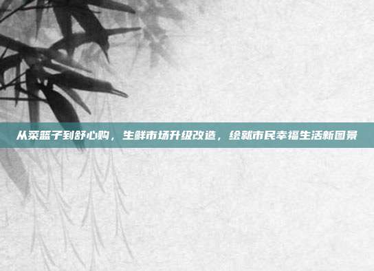 从菜篮子到舒心购,生鲜市场升级改造,绘就市民幸福生活新图景