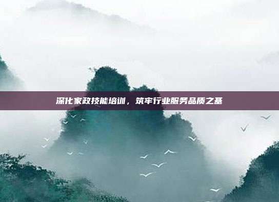 深化家政技能培训，筑牢行业服务品质之基