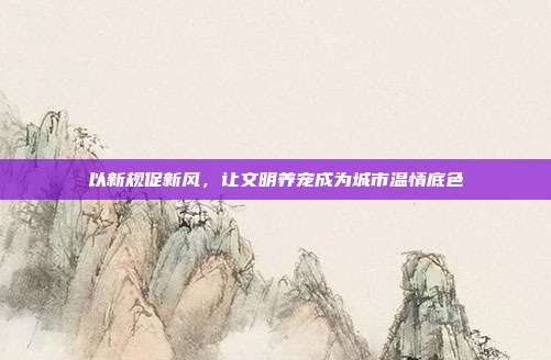 以新规促新风，让文明养宠成为城市温情底色