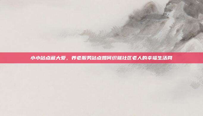 小小站点藏大爱，养老服务站点如何织就社区老人的幸福生活网
