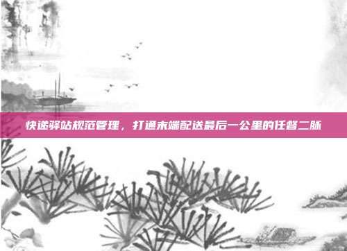 快递驿站规范管理，打通末端配送最后一公里的任督二脉