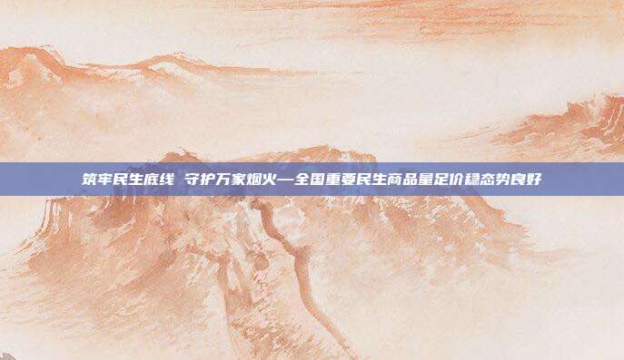 筑牢民生底线 守护万家烟火—全国重要民生商品量足价稳态势良好