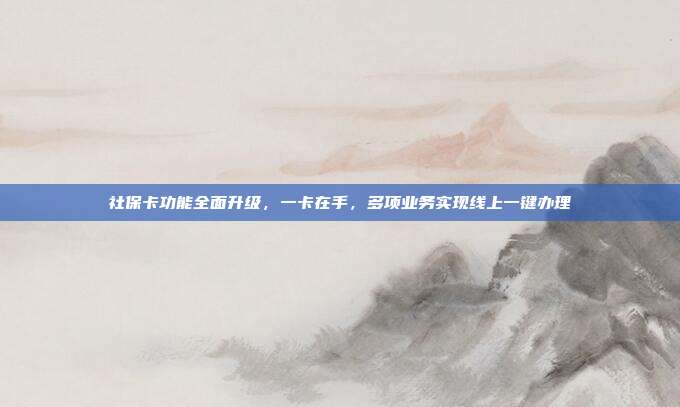 社保卡功能全面升级,一卡在手,多项业务实现线上一键办理