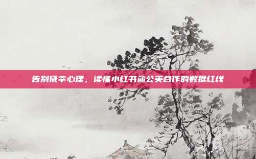 告别侥幸心理，读懂小红书蒲公英合作的数据红线