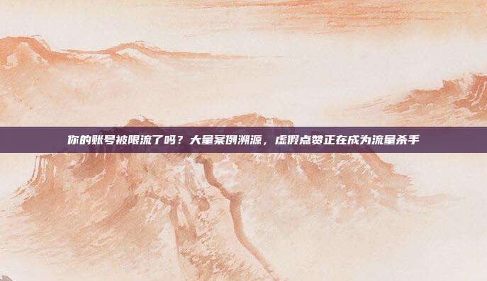 你的账号被限流了吗?大量案例溯源,虚假点赞正在成为流量杀手