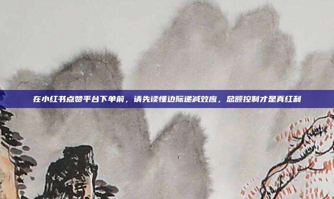 在小红书点赞平台下单前,请先读懂边际递减效应,总额控制才是真红利