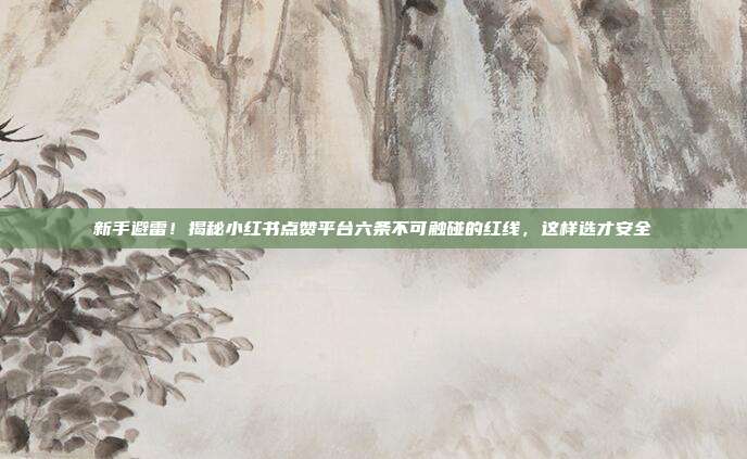 新手避雷！揭秘小红书点赞平台六条不可触碰的红线，这样选才安全