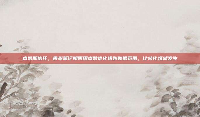 点赞即信任，带货笔记如何用点赞优化初始数据氛围，让转化悄然发生