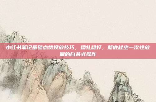 小红书笔记基础点赞投放技巧,稳扎稳打,彻底杜绝一次性放量的自杀式操作