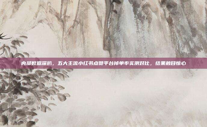 内部数据深扒,五大主流小红书点赞平台掉单率实测对比,结果触目惊心