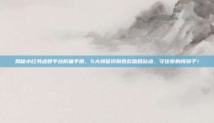 揭秘小红书点赞平台防骗手册，5大特征识别卷款跑路站点，守住你的钱袋子！