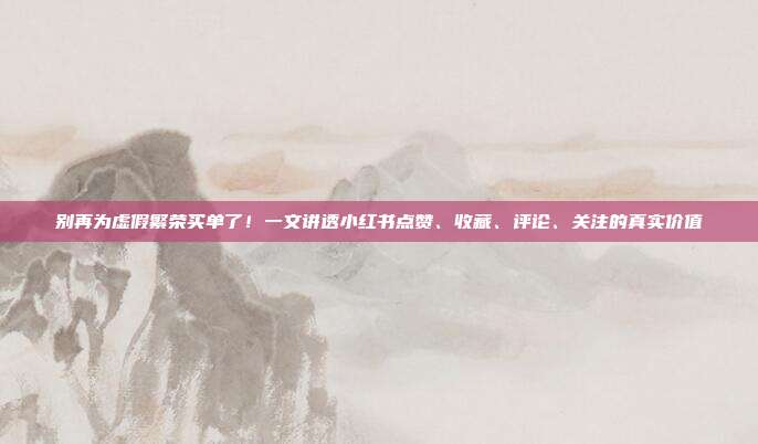 别再为虚假繁荣买单了！一文讲透小红书点赞、收藏、评论、关注的真实价值
