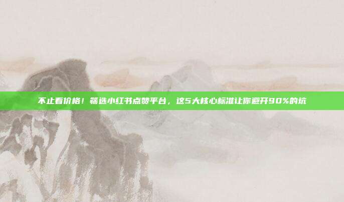 不止看价格！筛选小红书点赞平台，这5大核心标准让你避开90%的坑