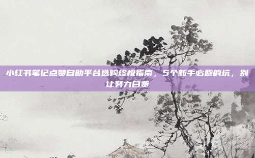 小红书笔记点赞自助平台选购终极指南,5个新手必避的坑,别让努力白费