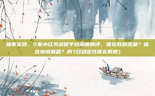 独家实测,5家小红书点赞平台深度横评,谁在收割流量?谁在悄悄崩盘?附7日稳定性真实数据)