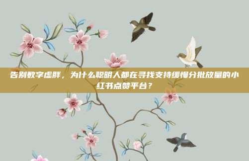 告别数字虚胖,为什么聪明人都在寻找支持缓慢分批放量的小红书点赞平台?