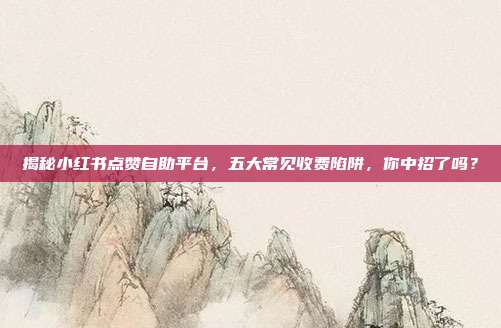 揭秘小红书点赞自助平台，五大常见收费陷阱，你中招了吗？