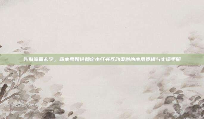 告别流量玄学，商家号甄选稳定小红书互动渠道的底层逻辑与实操手册